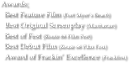 Awards:   Best Feature Film (Fort Myer’s Beach)
   Best Original Screenplay (Manhattan)
  Best of Fest (Route 66 Film Fest)
  Best Debut Film (Route 66 Film Fest)
  Award of Frackin’ Excellence (Frackfest)